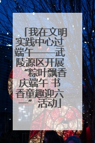 我在文明实践中心过端午——武陵源区开展“粽叶飘香庆端午 书香童趣迎六一”活动