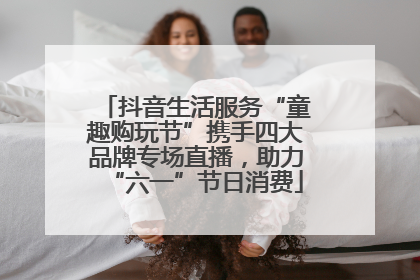 抖音生活服务“童趣购玩节”携手四大品牌专场直播，助力“六一”节日消费