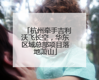杭州牵手吉利沃飞长空，华东区域总部项目落地萧山