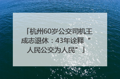 杭州60岁公交司机王成志退休：43年诠释“人民公交为人民”