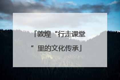 敦煌“行走课堂”里的文化传承