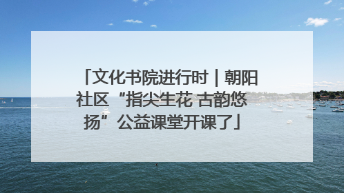 文化书院进行时｜朝阳社区“指尖生花 古韵悠扬”公益课堂开课了