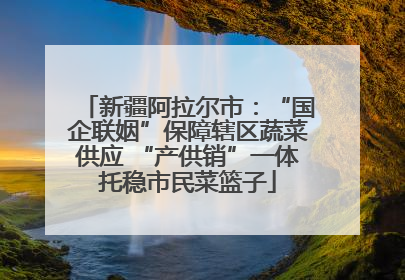 新疆阿拉尔市：“国企联姻”保障辖区蔬菜供应 “产供销”一体托稳市民菜篮子