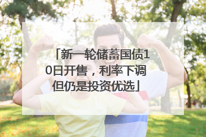 新一轮储蓄国债10日开售，利率下调但仍是投资优选