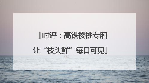 时评：高铁樱桃专厢 让“枝头鲜”每日可见