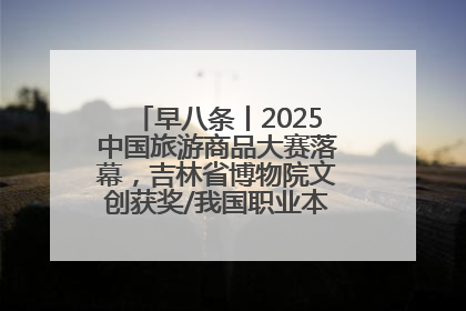 早八条丨2025中国旅游商品大赛落幕，吉林省博物院文创获奖/我国职业本科高校加速扩容