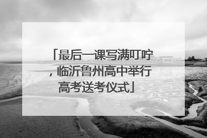 最后一课写满叮咛,临沂鲁州高中举行高考送考仪式