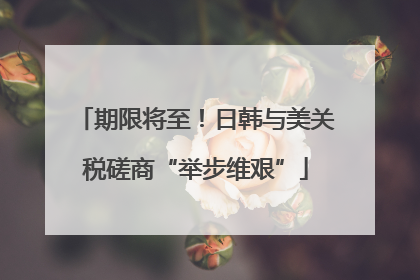 期限将至！日韩与美关税磋商“举步维艰”