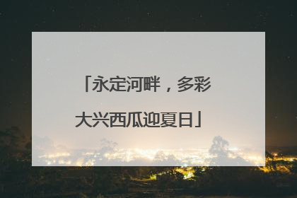 永定河畔，多彩大兴西瓜迎夏日