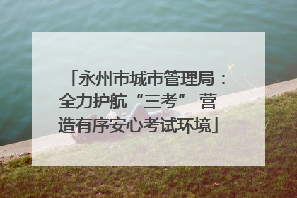 永州市城市管理局：全力护航“三考” 营造有序安心考试环境