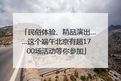 民俗体验、精品演出……这个端午北京有超1700场活动等你参加