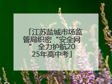 江苏盐城市场监管局织密“安全网” 全力护航2025年高中考