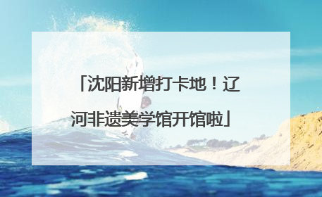 沈阳新增打卡地！辽河非遗美学馆开馆啦
