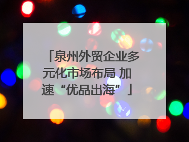 泉州外贸企业多元化市场布局 加速“优品出海”