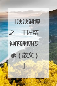 泱泱淄博之—工匠精神的淄博传承（散文）