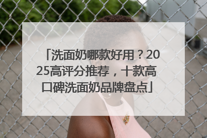 洗面奶哪款好用？2025高评分推荐，十款高口碑洗面奶品牌盘点