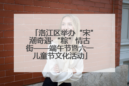 洛江区举办“宋”潮奇遇·“粽”情古街——端午节暨六一儿童节文化活动