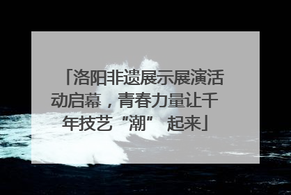 洛阳非遗展示展演活动启幕，青春力量让千年技艺“潮” 起来