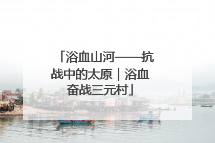 浴血山河——抗战中的太原｜浴血奋战三元村