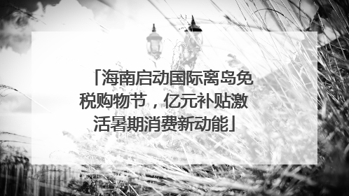 海南启动国际离岛免税购物节，亿元补贴激活暑期消费新动能