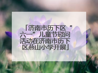 济南市历下区“六一”儿童节慰问活动在济南市历下区燕山小学开展