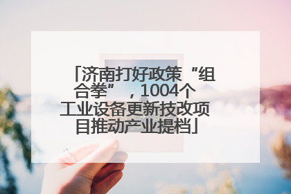 济南打好政策“组合拳”，1004个工业设备更新技改项目推动产业提档
