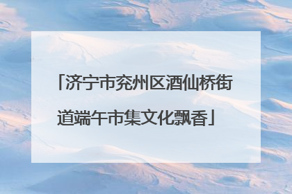 济宁市兖州区酒仙桥街道端午市集文化飘香
