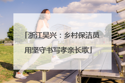 浙江吴兴：乡村保洁员用坚守书写孝亲长歌