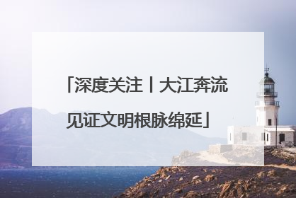 深度关注丨大江奔流见证文明根脉绵延