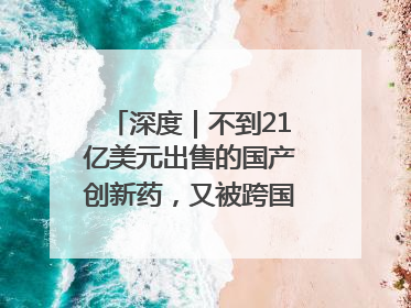深度｜不到21亿美元出售的国产创新药，又被跨国药企百亿美元拿下，谁赚了？