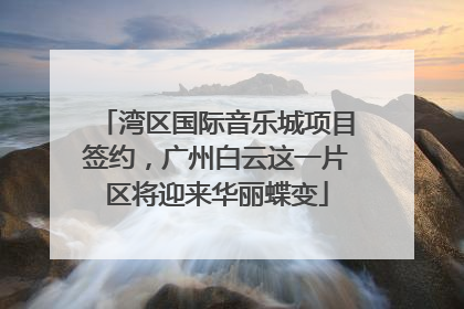 湾区国际音乐城项目签约，广州白云这一片区将迎来华丽蝶变