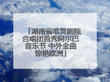 湖南省歌舞剧院合唱团首秀阿尔巴音乐节 中外金曲惊艳欧洲