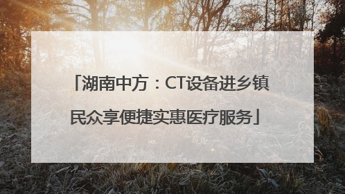 湖南中方：CT设备进乡镇 民众享便捷实惠医疗服务