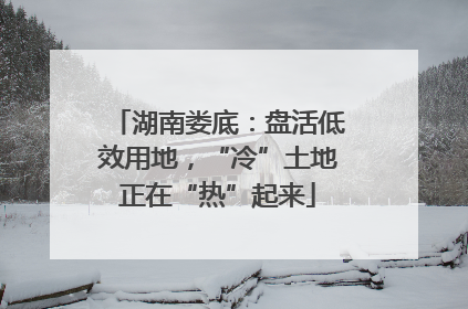湖南娄底：盘活低效用地，“冷”土地正在“热”起来