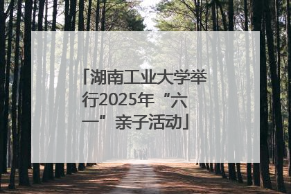 湖南工业大学举行2025年“六一”亲子活动