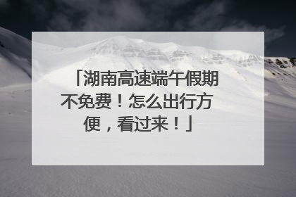 湖南高速端午假期不免费！怎么出行方便，看过来！
