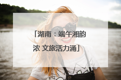 湖南：端午湘韵浓 文旅活力涌