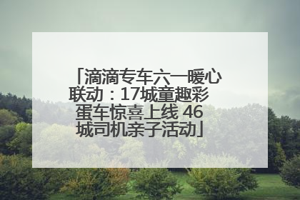 滴滴专车六一暖心联动：17城童趣彩蛋车惊喜上线 46城司机亲子活动