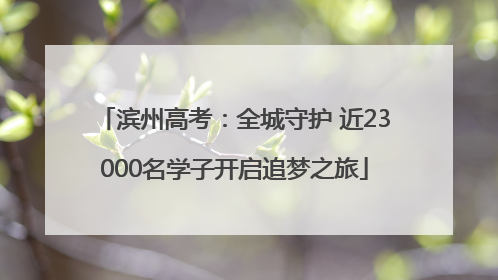 滨州高考：全城守护 近23000名学子开启追梦之旅