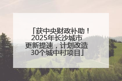 获中央财政补助！2025年长沙城市更新提速，计划改造30个城中村项目