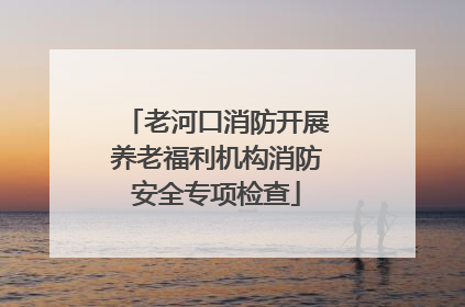 老河口消防开展养老福利机构消防安全专项检查