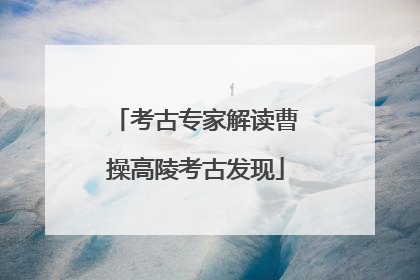 考古专家解读曹操高陵考古发现
