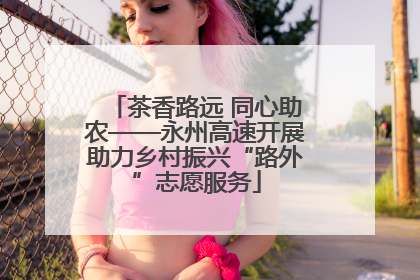 茶香路远 同心助农——永州高速开展助力乡村振兴“路外”志愿服务
