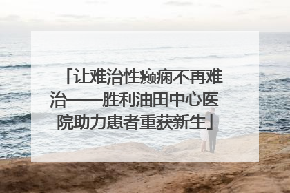 让难治性癫痫不再难治——胜利油田中心医院助力患者重获新生