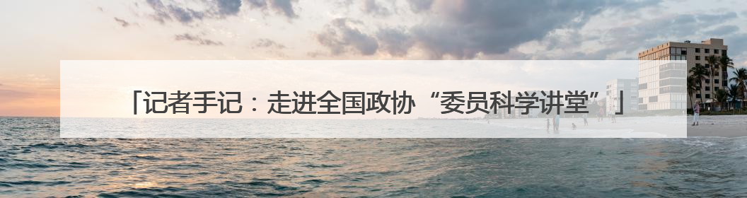 记者手记：走进全国政协“委员科学讲堂”