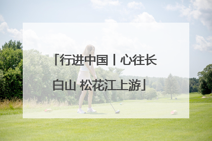 行进中国丨心往长白山 松花江上游