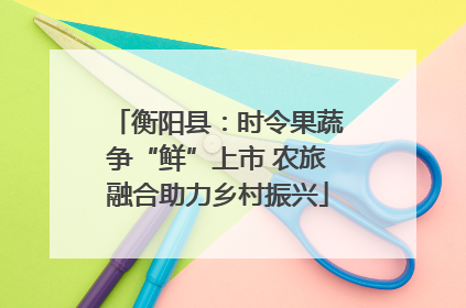 衡阳县：时令果蔬争“鲜”上市 农旅融合助力乡村振兴