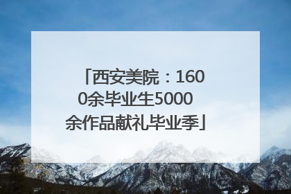 西安美院：1600余毕业生5000余作品献礼毕业季