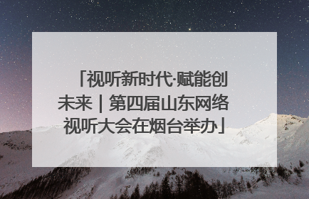 视听新时代·赋能创未来｜第四届山东网络视听大会在烟台举办