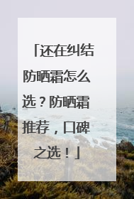 还在纠结防晒霜怎么选？防晒霜推荐，口碑之选！